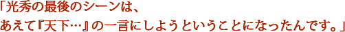 「光秀の最後のシーンは、あえて『天下…』の一言にしようということになったんです。」