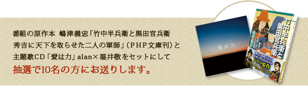 番組の原作本　嶋津義忠「竹中半兵衛と黒田官兵衛　秀吉に天下を取らせた二人の軍師」（ＰＨＰ文庫刊）と主題歌ＣＤ「愛は力」ａｌａｎ×福井敬をセットにして抽選で１０名の方にお送りします。