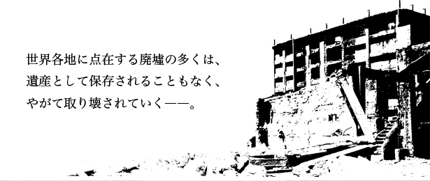 世界各地に点在する廃墟の多くは、遺産として保存されることもなく、やがて取り壊されていく――。