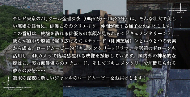 テレビ東京の7月クール金曜深夜(0時52分~1時23分)は、そんな壮大で美しい廃墟を舞台に、俳優とそのクリエイター仲間が旅する様子をお届けします。この番組は、廃墟を訪れる俳優らの素顔が見られる<ドキュメンタリー>と、彼らが道中や廃墟で繰り広げる<エチュード(即興芝居)>という2つの要素から成る、ロードムービー的ドキュメンタリー×ドラマ。今話題のドローンも活用し、4Kカメラで臨場感溢れる映像を撮影しています。国内外の神秘的な廃墟と、実力派俳優らのエチュード、そしてドキュメンタリーで垣間見られる彼らの表情……週末の深夜に新しいジャンルのロードムービーをお届けします!