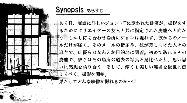 ある日、廃墟に詳しいジョン・Tに誘われた俳優が、撮影をするためにクリエイターの友人と共に指定された廃墟へと向かう。しかし待ち合わせ場所にジョンは現れず、彼からのメールだけが届く。そのメールの指示や、彼が差し向けた人々の導きで、俳優らはなんとか目的地に到着。初めて訪れるその廃墟で、彼らはその場所の過去の写真と見比べたり、思い思いに感想を語り合う。そして、儚くも美しい廃墟を後世に伝えるべく、撮影を開始。果たしてどんな映像が撮れるのか…!?