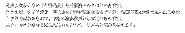 花火に欠かせない「仕掛花火」も分類法のひとつといえます。たとえば、ナイアガラ、富士山などが代表的なものですが、隅田川花火大会で見られるのは、トラと呼ばれるもので、おもに演出効果として用いられます。スターマインの合間に入れ込むなどして、リズムと変化を与えます。