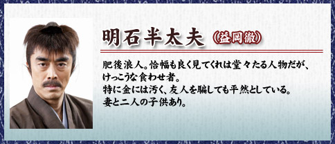 明石半太夫（益岡徹）肥後浪人。恰幅も良く見てくれは堂々たる人物だが、けっこうな食わせ者。特に金には汚く、友人を騙しても平然としている。妻と二人の子供あり。