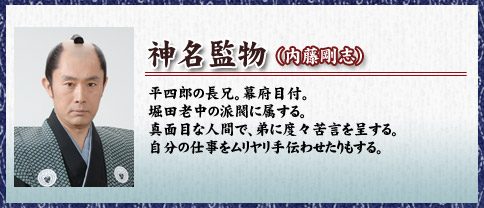 神名監物
（内藤剛志）平四郎の長兄。幕府目付。堀田老中の派閥に属する。真面目な人間で、弟に度々苦言を呈する。自分の仕事をムリヤリ手伝わせたりもする。