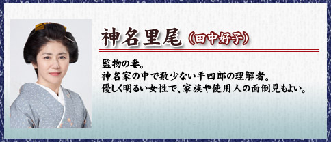 神名里尾（田中好子）監物の妻。神名家の中で数少ない平四郎の理解者。優しく明るい女性で、家族や使用人の面倒見もよい。