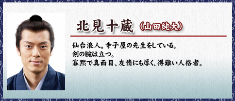 北見十蔵（山田純大）仙台浪人。寺子屋の先生をしている。剣の腕は立つ。寡黙で真面目、友情にも厚く、得難い人格者。