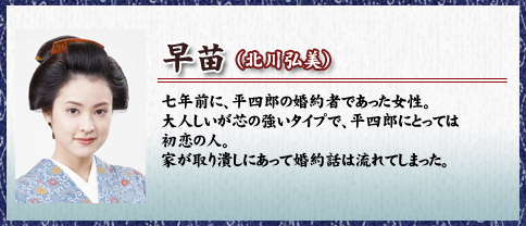 早苗（北川弘美）七年前に、平四郎の婚約者であった女性。大人しいが芯の強いタイプで、平四郎にとっては初恋の人。家が取り潰しにあって婚約話は流れてしまった。