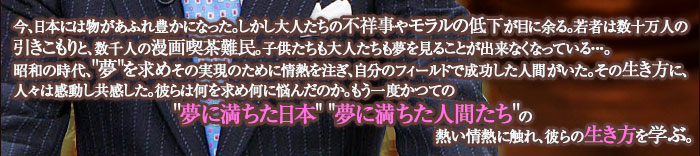 今、日本には物があふれ豊かになった。しかし大人たちの不祥事やモラルの低下が目に余る。若者は数十万人の引きこもりと、数千人の漫画喫茶難民。子供たちも大人たちも夢を見ることが出来なくなっている・・・。昭和の時代、