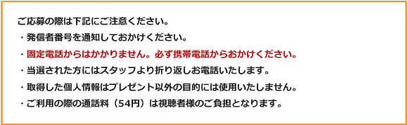 ご応募の際は下記にご注意ください。
・発信者番号を通知しておかけください。
・固定電話からはかかりません。必ず携帯電話からおかけください。
・当選された方にはスタッフより折り返しお電話いたします。
・取得した個人情報はプレゼント以外の目的には使用いたしません。
・ご利用の際の通話料（54円）は視聴者様のご負担となります。