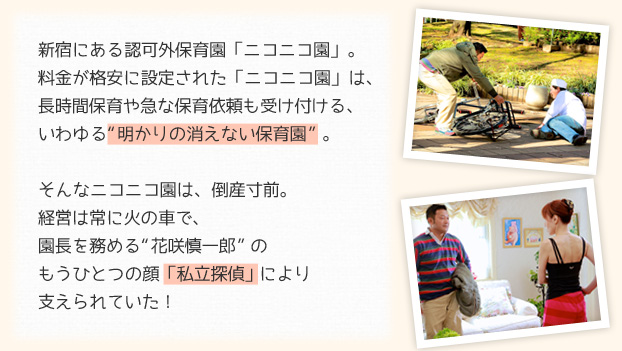 新宿にある認可外保育園「ニコニコ園」。料金が格安に設定された「ニコニコ園」は、長時間保育や急な保育依頼も受け付ける、いわゆる&ldquo;明かりの消えない保育園&rdquo;。そんなニコニコ園は、倒産寸前。経営は常に火の車で、園長を務める&ldquo;花咲慎一郎&rdquo;のもうひとつの顔「私立探偵」により支えられていた！