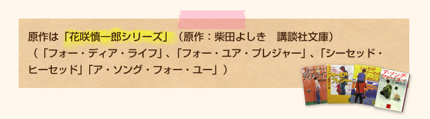 原作は、「花咲慎一郎シリーズ」（原作：柴田よしき　講談社文庫）（「フォー・ディア・ライフ」、「フォー・ユア・プレジャー」、「シーセッド・ヒーセッド」、「ア・ソング・フォー・ユー」）