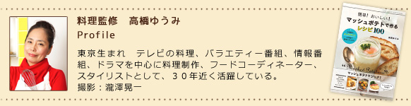 料理監修・高橋ゆうみ 東京生まれ　テレビの料理、バラエティー番組、情報番組、ドラマを中心に料理制作、フードコーディネーター、スタイリストとして、３０年近く活躍している。撮影：瀧澤晃一