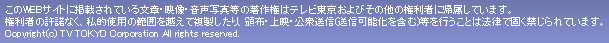 このWEBサイトに掲載されている文章・映像・音声・写真等の著作権はテレビ東京およびその他の権利者に帰属しています。権利者の許諾なく、私的使用の範囲を超えて複製したり、頒布、上映、公衆送信（送信可能化を含む）等を行うことは法律で固く禁じらています。Copyright (c) TV TOKYO Corporation All rights reserved.