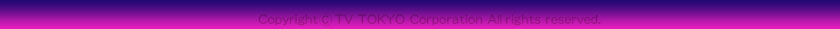 Coryright(c)TV-TOKYO Corporation All rights reserved
