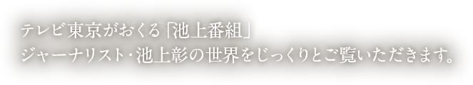 ジャーナリスト・池上彰の世界をじっくりとご覧いただく報道エンターテインメント番組です。池上彰がまさに動いているニュースの現場を実際に見て分かりやすく解説します！