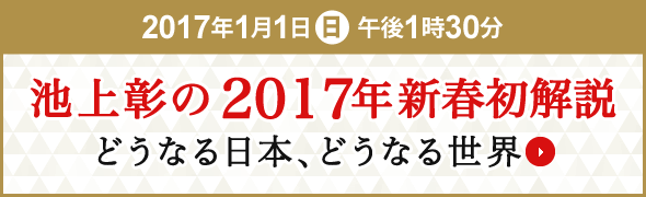 2017年1月1日(日)午後1時30分 池上彰の2017年新春初解説 どうなる日本、どうなる世界