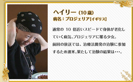 ヘイリー （10歳）病名：プロジェリア【イギリス】通常の10倍近いスピードで身体が老化していく病気、プロジェリアに罹る少女。前回の放送では、治療法開発の治験に参加するため渡米。果たして治験の結果は･･･。