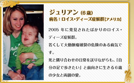 ジュリアン （6歳）病名：ロイス・ディーズ症候群【アメリカ】2005年に発見されたばかりのロイス・ディーズ症候群。若くして大動脈瘤破裂の危険のある病気です。死と隣り合わせの日常を送りながらも、「自分の足で歩きたい」と前向きに生きる６歳の少女と両親の愛。