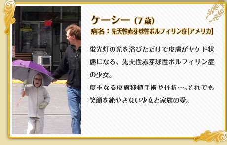ケーシー （7歳）病名：先天性赤芽球性ポルフィリン症【アメリカ】蛍光灯の光を浴びただけで皮膚がヤケド状態になる、先天性赤芽球性ポルフィリン症の少女。度重なる皮膚移植手術や骨折…。それでも笑顔を絶やさない少女と家族の愛。