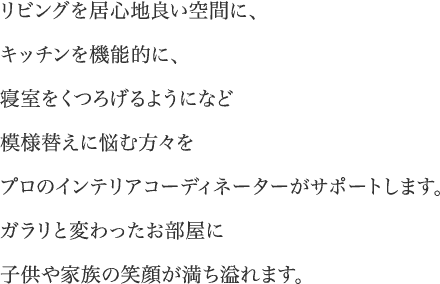 リビングを居心地良い空間に、キッチンを機能的に、寝室をくつろげるようになど模様替えに悩む方々をプロのインテリアコーディネーターがサポートします。ガラリと変わったお部屋に子供や家族の笑顔が満ち溢れます。