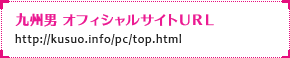 九州男 オフィシャルサイトＵＲＬ：http://kusuo.info/pc/top.html