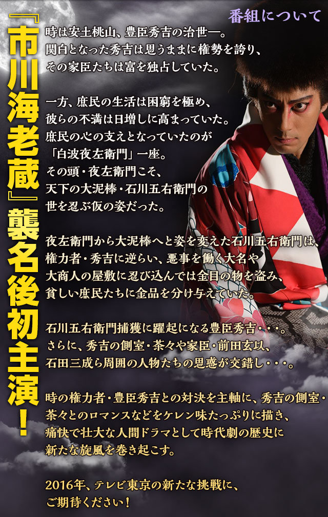 番組について　『市川海老蔵』襲名後初主演！ 時は安土桃山、豊臣秀吉の治世―。関白となった秀吉は思うままに権勢を誇り、その家臣たちは富を独占していた。
一方、庶民の生活は困窮を極め、彼らの不満は日増しに高まっていた。庶民の心の支えとなっていたのが「白波夜左衛門」一座。その頭・夜左衛門こそ、天下の大泥棒・石川五右衛門の世を忍ぶ仮の姿だった。
夜左衛門から大泥棒へと姿を変えた石川五右衛門は、権力者・秀吉に逆らい、悪事を働く大名や大商人の屋敷に忍び込んでは金目の物を盗み、貧しい庶民たちに金品を分け与えていた。
石川五右衛門捕獲に躍起になる豊臣秀吉・・・。さらに、秀吉の側室・茶々や家臣・前田玄以、石田三成ら周囲の人物たちの思惑が交錯し・・・。
時の権力者・豊臣秀吉との対決を主軸に、秀吉の側室・茶々とのロマンスなどをケレン味たっぷりに描き、痛快で壮大な人間ドラマとして時代劇の歴史に新たな旋風を巻き起こす。2016年、テレビ東京の新たな挑戦に、ご期待ください！