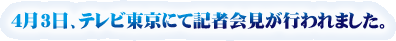 4月3日、テレビ東京にて記者会見が行われました。
