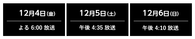 12月4日（金）夜 6:00 放送・12月5日（土）夕方 4:35 放送・夕方 4:10 放送    