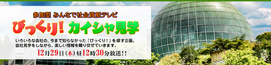 参加型　みんなで社会貢献テレビ　「びっくり！カイシャ見学」 ～いろいろな会社の、今まで知らなかった「びっくり！」を探す企画。会社見学をしながら、楽しい情報を織り交ぜていきます。～　12月29日(木)昼12時30分放送!!