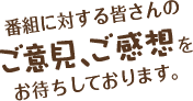 番組に対する皆さんのご意見、ご感想をお待ちしております。