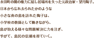 永田町の闇の権力に屈し居場所を失った元政治家・望月陶子。
日本から忘れ去られたかのような
小さな南の島を訪れた陶子は、
小学校の教師として働きながら、
島が抱える様々な問題解決に力を注ぎ、
やがて、島民の信頼を得ていく。