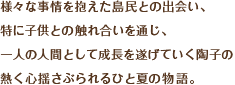 様々な事情を抱えた島民との出会い、
特に子供との触れ合いを通じ、
一人の人間として成長を遂げていく陶子の
熱く心揺さぶられるひと夏の物語。