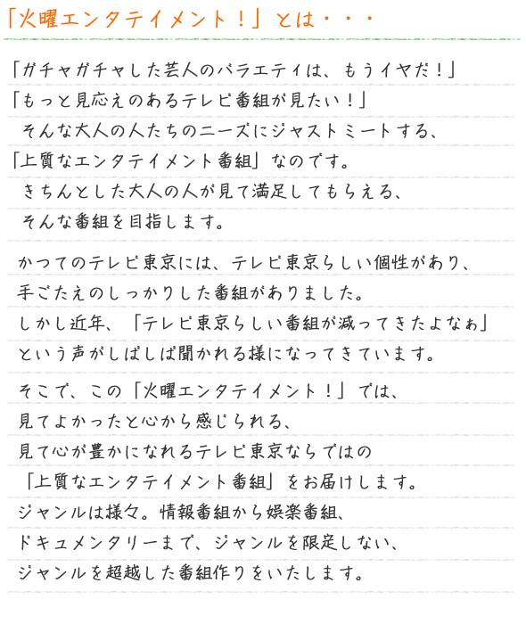 「火曜エンタテイメント！」とは・・・「ガチャガチャした芸人のバラエティは、もうイヤだ！」「もっと見応えのあるテレビ番組が見たい！」そんな大人の人たちのニーズにジャストミートする、「上質なエンタテイメント番組」なのです。
きちんとした大人の人が見て満足してもらえる、そんな番組を目指します。かつてのテレビ東京には、テレビ東京らしい個性があり、手ごたえのしっかりした番組がありました。しかし近年、「テレビ東京らしい番組が減ってきたよなぁ」という声がしばしば聞かれる様になってきています。そこで、この「火曜エンタテイメント！」では、見てよかったと心から感じられる、見て心が豊かになれるテレビ東京ならではの「上質なエンタテイメント番組」をお届けします。ジャンルは様々。情報番組から娯楽番組、ドキュメンタリーまで、ジャンルを限定しない、ジャンルを超越した番組作りをいたします。