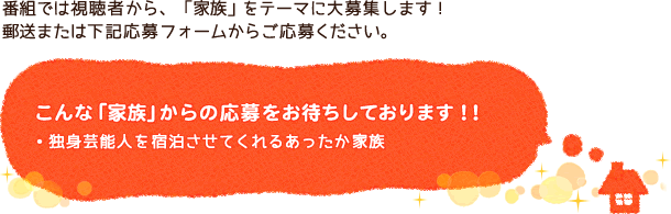 番組では視聴者から、「家族」をテーマに大募集します！郵送または下記応募フォームからご応募ください。こんな「家族」からの応募をお待ちしております！！・独身芸能人を宿泊させてくれるあったか家族