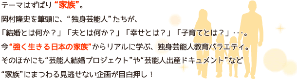 テーマはずばり“家族”。岡村隆史を筆頭に、“独身芸能人”たちが、「結婚とは何か?」「夫とは何か?」「幸せとは?」「子育てとは?」・・・。今“強く生きる日本の家族”からリアルに学ぶ、独身芸能人教育バラエティ。そのほかにも“芸能人結婚プロジェクト”や“芸能人出産ドキュメント”など“家族”にまつわる見逃せない企画が目白押し!