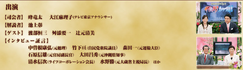 出演
【司会者】峰竜太　大江麻理子
【解説者】池上彰
【ゲスト】渡部恒三　舛添要一　辻本清美
【インタビュー証言】中曽根康弘元総理、竹下亘参院議員、森田一元弁護士、石原信雄元官房副長官、大田昌秀元沖縄県知事、清水信次ライフコーポレーション会長、水野元大蔵省主税局長　ほか
