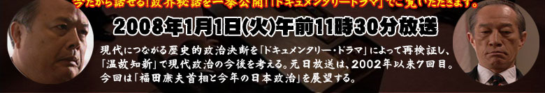 今だから話せる！政界秘話を一挙公開！
「ドキュメンタリードラマ」でご覧いただきます。
2008年1月１日（火）午前11時30分放送

　現代につながる歴史的政治決断を「ドキュメンタリー・ドラマ」によって再検証し、「温故知新」で現代政治の今後を考える。元日放送は、2002年以来7回目。今回は「福田康夫首相と今年の日本政治」を展望する。
