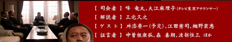 ＜司会者＞　峰　竜太　　大江麻理子
＜解説者＞　三宅久之
＜ゲスト＞　舛添要一（予定）　江田憲司　　　細野豪志　
＜証言者＞　中曽根康弘　　森　喜朗　　　渡部恒三　ほか
