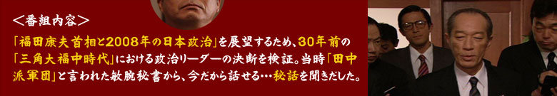 ＜番組内容＞
「福田康夫首相と2008年の日本政治」を展望するため、30年前の「三角大福中時代」における政治リーダーの決断を検証。当時「田中派軍団」と言われた敏腕秘書から、今だから話せる…秘話を聞きだした。