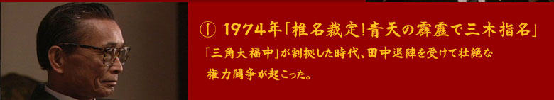 ①	1974年「椎名裁定！青天の霹靂で三木指名」
「三角大福中」が割拠した時代、田中退陣を受けて壮絶な権力闘争が起こった。