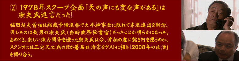 ②　1978年　スクープ企画「天の声にも変な声がある」は康夫氏進言だった！福田赳夫首相は総裁予備選挙で大平幹事長に敗れて本選進出を断念。促したのは長男の康夫氏（当時政務秘書官）だったことが明らかになった。あのとき、激しい権力闘争を嫌った康夫氏は今、首相の座に就き何を思うのか、スタジオには三宅久之氏のほか著名政治家をゲストに招き「2008年の政治」を語り合う。