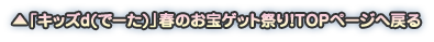 ▲「キッズｄ(でーた)」春のお宝ゲット祭り！TOPページへ戻る