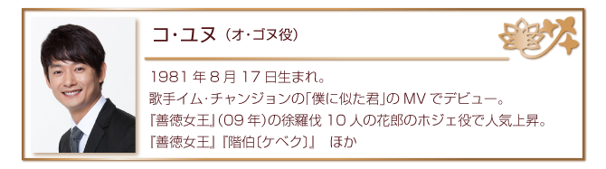 コ・ユヌ（オ・ゴヌ役）
1981年8月17日生まれ。歌手イム・チャンジョンの「僕に似た君」のMVでデビュー。
『善徳女王』（09年）の徐羅伐10人の花郎のホジェ役で人気上昇。
『善徳女王』 『階伯〔ケベク〕』　ほか
