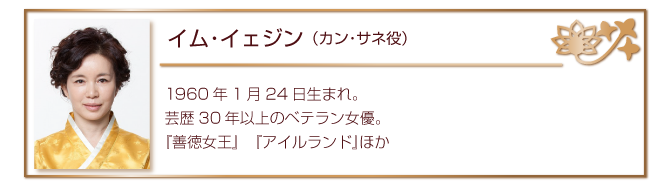 イム・イェジン（カン・サネ役）
1960年1月24日生まれ。芸歴30年以上のベテラン女優。
『善徳女王』　『アイルランド』ほか
