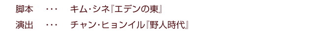 脚本    ・・・    キム・シネ『エデンの東』
演出    ・・・    チャン・ヒョンイル『野人時代』
