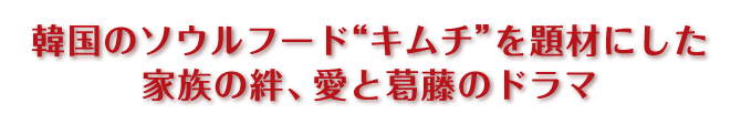 韓国のソウルフード“キムチ”を題材にした
家族の絆、愛と葛藤のドラマ