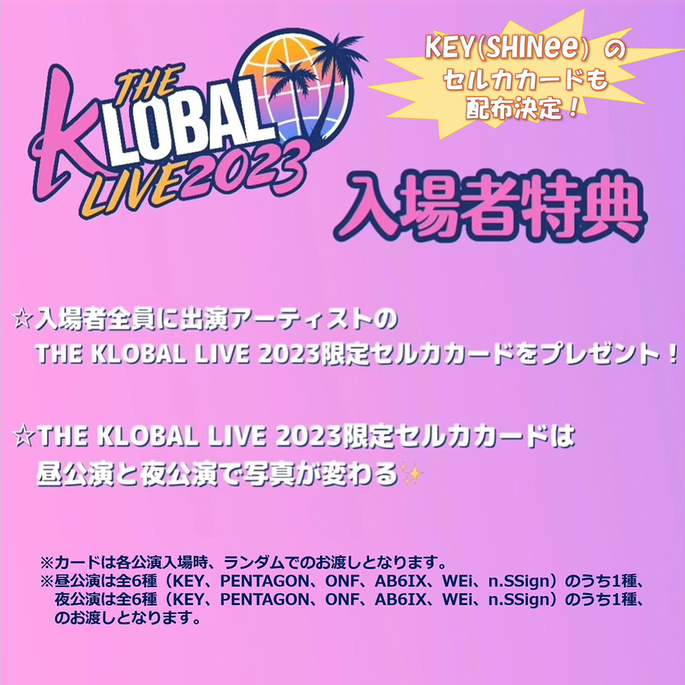 入場者特典 KEY（SHINee）のセルカカードも配布決定！☆入場者全員に出演アーティストのTHE KLOBAL LIVE2023限定セルカカードをプレゼント！☆THE KLOBAL LIVE2023限定セルカカードは昼公演と夜公演で写真が変わる※カードは各公演入場時、ランダムでのお渡しとなります。昼公演は全6種（KEY、PENTAGON、ONF、AB6IX、WEi、n.SSign）のうち1種、夜講演は全6種（KEY、PENTAGON、ONF、AB6IX、WEi、n.SSign）のうち1種、のお渡しとなります。