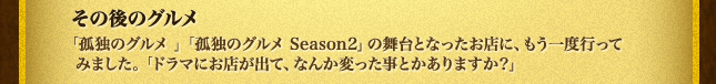 その後のグルメ「孤独のグルメ 」「孤独のグルメ Season2」の舞台となったお店に、もう一度行ってみました。「ドラマにお店が出て、なんか変った事とかありますか？」