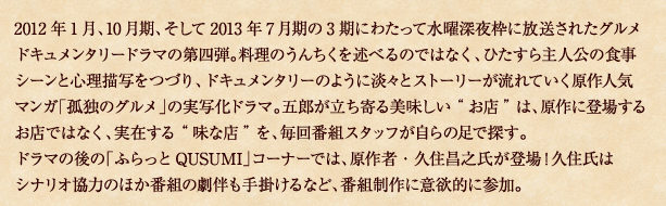 2012年1月、10月期、そして2013年7月期の3期にわたって水曜深夜枠に放送されたグルメドキュメンタリードラマの第四弾。料理のうんちくを述べるのではなく、ひたすら主人公の食事シーンと心理描写をつづり、ドキュメンタリーのように淡々とストーリーが流れていく原作人気マンガ「孤独のグルメ」の実写化ドラマ。五郎が立ち寄る美味しい“お店”は、原作に登場するお店ではなく、実在する“味な店”を、毎回番組スタッフが自らの足で探す。 ドラマの後の「ふらっとＱｕｓｕｍｉ」コーナーでは、原作者・久住昌之氏が登場！久住氏はシナリオ協力のほか番組の劇伴も手掛けるなど、番組製作に意欲的に参加。
