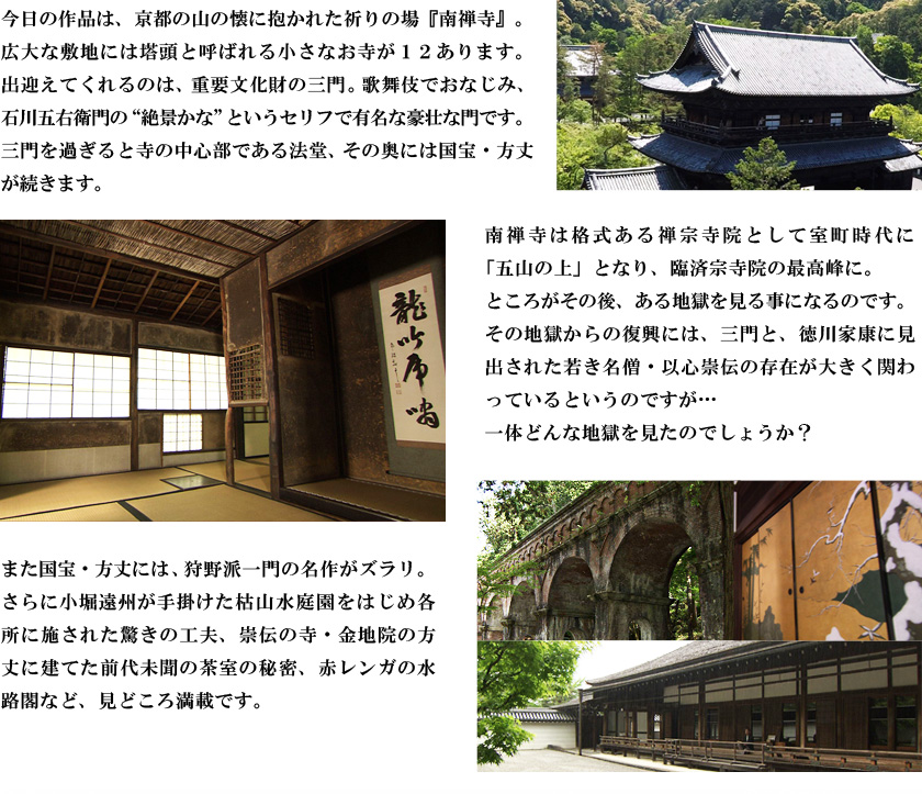 今日の作品は、京都の山の懐に抱かれた祈りの場『南禅寺』。広大な敷地には塔頭と呼ばれる小さなお寺が１２あります。出迎えてくれるのは、重要文化財の三門。歌舞伎でおなじみ、石川五右衛門の“絶景かな”というセリフで有名な豪壮な門です。三門を過ぎると寺の中心部である法堂、その奥には国宝・方丈が続きます。南禅寺は格式ある禅宗寺院として室町時代に「五山の上」となり、臨済宗寺院の最高峰に。ところがその後、ある地獄を見る事になるのです。その地獄からの復興には、三門と、徳川家康に見出された若き名僧・以心崇伝の存在が大きく関わっているというのですが…一体どんな地獄を見たのでしょうか？また国宝・方丈には、狩野派一門の名作がズラリ。さらに小堀遠州が手掛けた枯山水庭園をはじめ各所に施された驚きの工夫、崇伝の寺・金地院の方丈に建てた前代未聞の茶室の秘密、赤レンガの水路閣など、見どころ満載です。